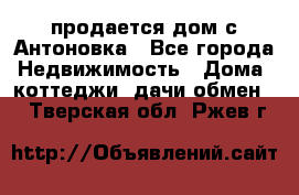 продается дом с Антоновка - Все города Недвижимость » Дома, коттеджи, дачи обмен   . Тверская обл.,Ржев г.
